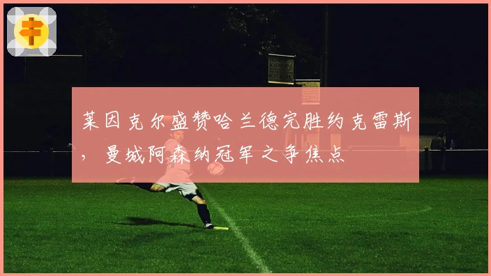 莱因克尔盛赞哈兰德完胜约克雷斯，曼城阿森纳冠军之争焦点